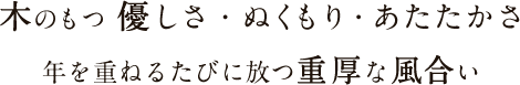 木のもつ優しさ・ぬくもり・あたたかさ　年を重ねるたびに放つ重厚な風合い